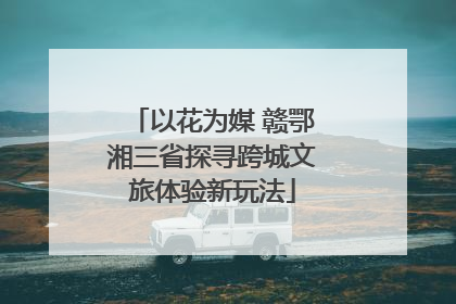 以花为媒 赣鄂湘三省探寻跨城文旅体验新玩法