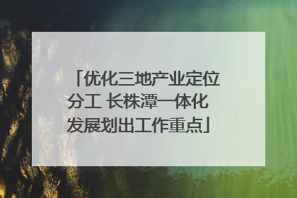 优化三地产业定位分工 长株潭一体化发展划出工作重点
