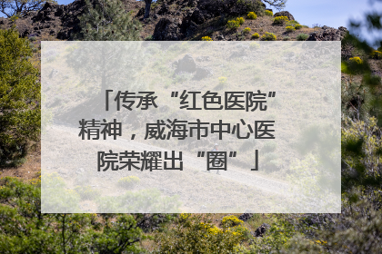 传承“红色医院”精神，威海市中心医院荣耀出“圈”