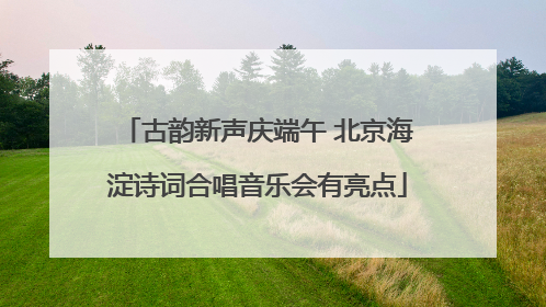 古韵新声庆端午 北京海淀诗词合唱音乐会有亮点
