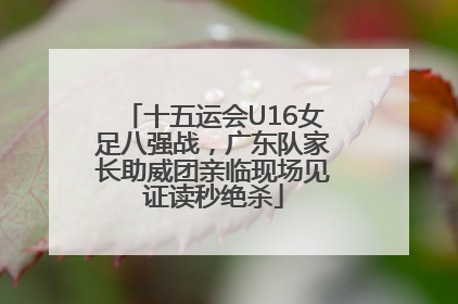 十五运会U16女足八强战，广东队家长助威团亲临现场见证读秒绝杀