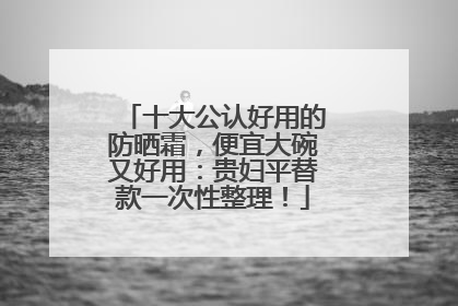 十大公认好用的防晒霜，便宜大碗又好用：贵妇平替款一次性整理！