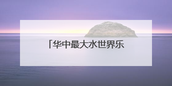 华中最大水世界乐园13日迎客，适合全龄段亲子度假