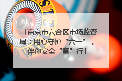 南京市六合区市场监管局：用心守护“六一”，伴你安全“童”行