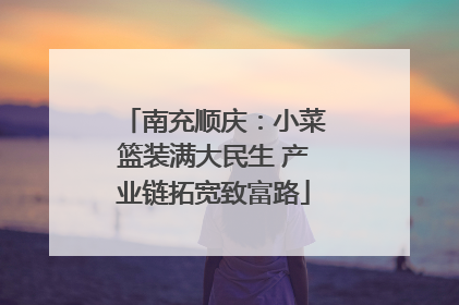 南充顺庆：小菜篮装满大民生 产业链拓宽致富路