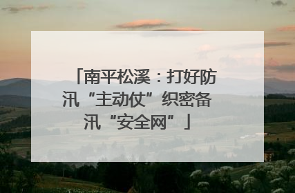 南平松溪：打好防汛“主动仗”织密备汛“安全网”