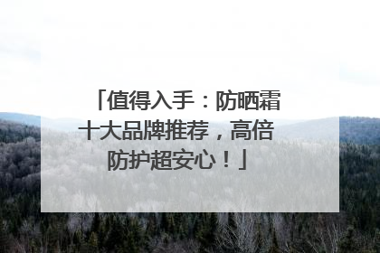 值得入手：防晒霜十大品牌推荐，高倍防护超安心！
