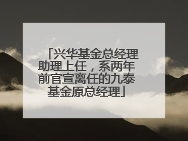 兴华基金总经理助理上任，系两年前官宣离任的九泰基金原总经理