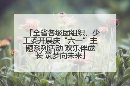 全省各级团组织、少工委开展庆“六一”主题系列活动 欢乐伴成长 筑梦向未来