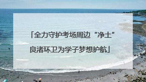 全力守护考场周边“净土” 良渚环卫为学子梦想护航