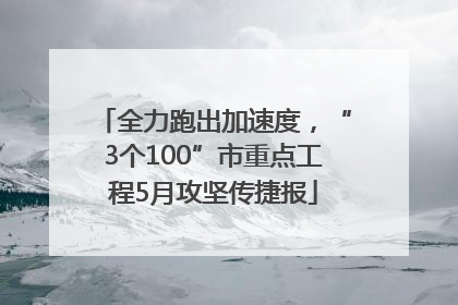 全力跑出加速度，“3个100”市重点工程5月攻坚传捷报