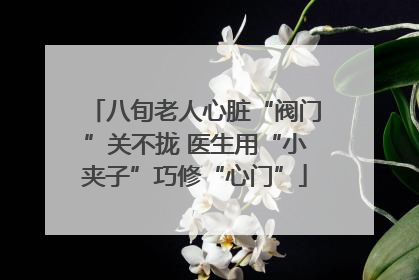 八旬老人心脏“阀门”关不拢 医生用“小夹子”巧修“心门”