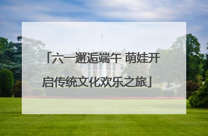 六一邂逅端午 萌娃开启传统文化欢乐之旅