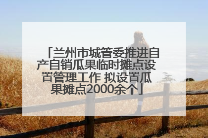 兰州市城管委推进自产自销瓜果临时摊点设置管理工作 拟设置瓜果摊点2000余个