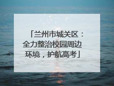 兰州市城关区：全力整治校园周边环境，护航高考