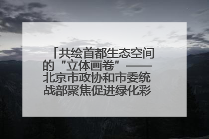 共绘首都生态空间的“立体画卷”——北京市政协和市委统战部聚焦促进绿化彩化美化生态空间建设联合协商议政