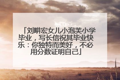 刘畊宏女儿小泡芙小学毕业，写长信祝其毕业快乐：你独特而美好，不必用分数证明自己