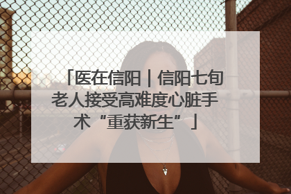 医在信阳｜信阳七旬老人接受高难度心脏手术“重获新生”