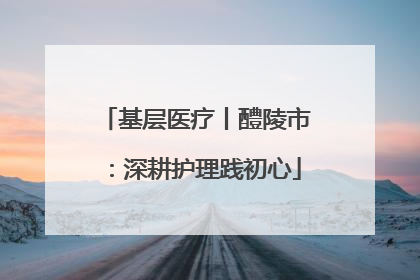基层医疗丨醴陵市：深耕护理践初心