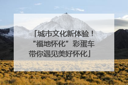 城市文化新体验！“福地怀化”彩蛋车带你遇见美好怀化