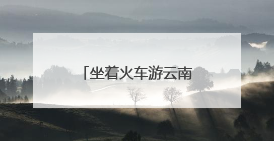 坐着火车游云南：夜行昼游体验“诗和远方”