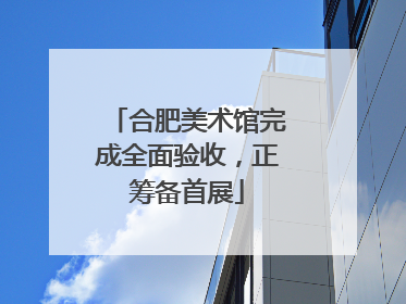 合肥美术馆完成全面验收，正筹备首展