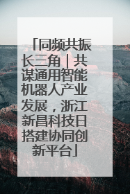 同频共振长三角｜共谋通用智能机器人产业发展，浙江新昌科技日搭建协同创新平台