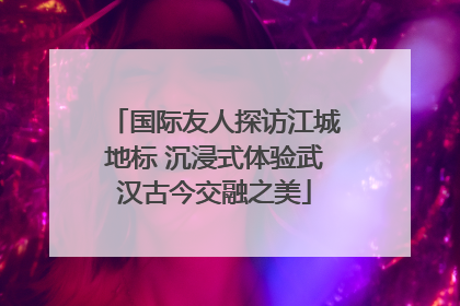 国际友人探访江城地标 沉浸式体验武汉古今交融之美