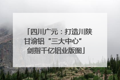 四川广元：打造川陕甘渝铝“三大中心” 剑指千亿铝业版图