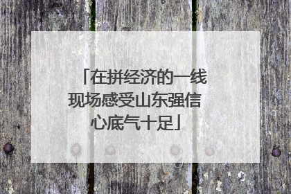 在拼经济的一线现场感受山东强信心底气十足