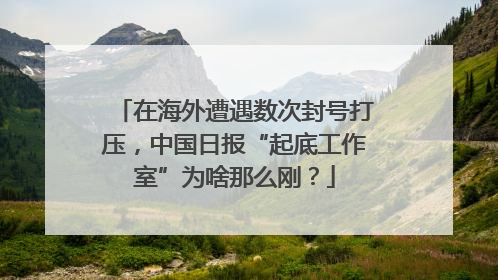 在海外遭遇数次封号打压，中国日报“起底工作室”为啥那么刚？