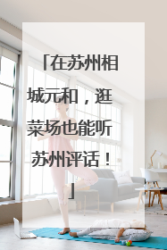 在苏州相城元和，逛菜场也能听苏州评话！
