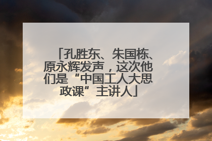 孔胜东、朱国栋、原永辉发声，这次他们是“中国工人大思政课”主讲人