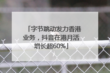 字节跳动发力香港业务，抖音在港月活增长超60%