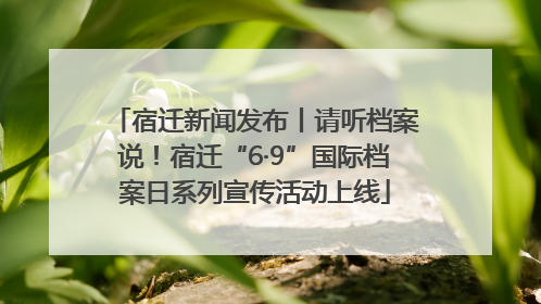 宿迁新闻发布丨请听档案说！宿迁“6·9”国际档案日系列宣传活动上线