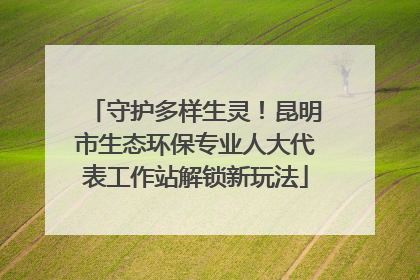 守护多样生灵！昆明市生态环保专业人大代表工作站解锁新玩法
