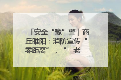 安全“豫”警｜商丘睢阳：消防宣传“零距离”，“一老一小”同守护