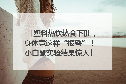 塑料热饮热食下肚，身体竟这样“报警”！小白鼠实验结果惊人