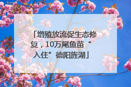 增殖放流促生态修复，10万尾鱼苗“入住”德阳旌湖