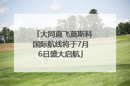 大同直飞莫斯科国际航线将于7月6日盛大启航