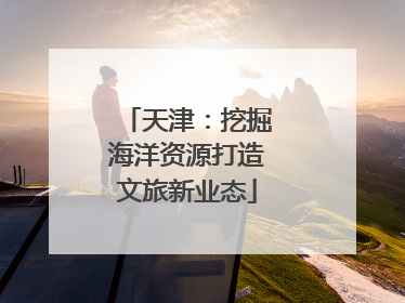 天津：挖掘海洋资源打造文旅新业态