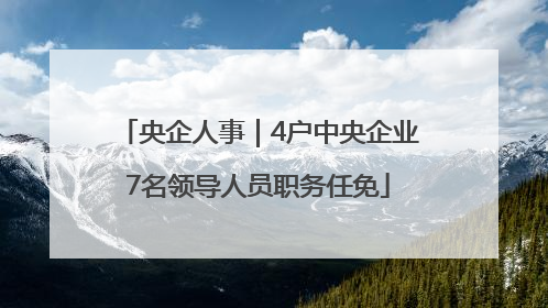 央企人事｜4户中央企业7名领导人员职务任免
