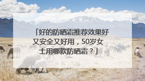 好的防晒霜推荐效果好又安全又好用，50岁女士用哪款防晒霜？