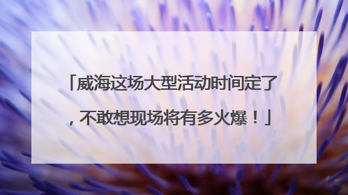威海这场大型活动时间定了，不敢想现场将有多火爆！