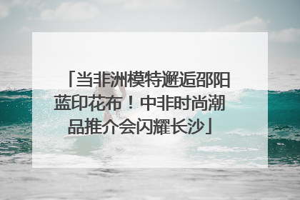 当非洲模特邂逅邵阳蓝印花布！中非时尚潮品推介会闪耀长沙