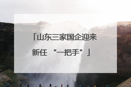 山东三家国企迎来新任 “一把手”