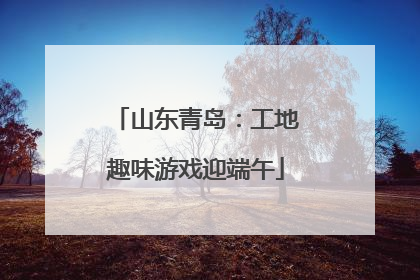 山东青岛：工地趣味游戏迎端午