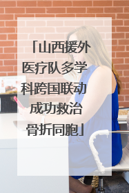 山西援外医疗队多学科跨国联动 成功救治骨折同胞