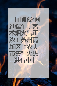 山野之间过端午，艺术烟火气正浓！苏州高新区“农夫市集”火热进行中