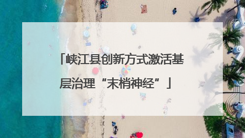 峡江县创新方式激活基层治理“末梢神经”